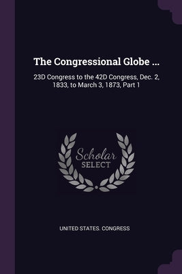 The Congressional Globe ...: 23D Congress to the 42D Congress, Dec. 2, 1833, to March 3, 1873, Part 1 by United States Congress