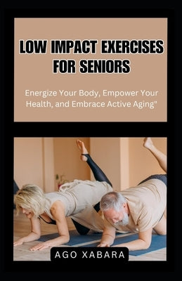 Low Impact Exercises for Seniors: Energize Your Body, Empower Your Health, and Embrace Active Aging by Xabara, Ago