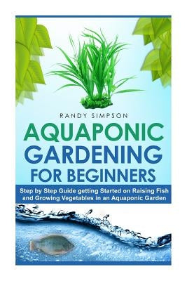 Aquaponic Gardening for Beginners: Step by Step Guide to Getting Started on Raising Fish and Growing Vegetables in an Aquaponic Garden by Simpson, Randy