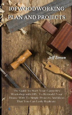 101 Woodworking Plan and Projects: The Guide to Start Your Carpentry Workshop with DIY, To Remodel Your House With To Simple Projects And Ideas That Y by Brown, Jeff