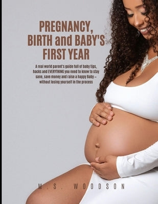 Pregnancy, Birth and Baby's First Year: A real world parent's guide full of baby tips, hacks & EVERYTHING you need to know to stay sane, save money & by Woodson, M. S.