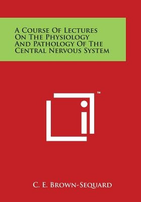 A Course of Lectures on the Physiology and Pathology of the Central Nervous System by Brown-Sequard, C. E.