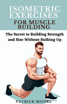 Isometric Exercises for Muscle Building: The Secret to Building Strength and Size Without Bulking Up by Moore, Patrick