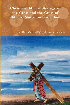 Christian Biblical Strategy of the Cross and the Cross of Biblical Nutrition Simplified by James Tibbetts, Bill McCarthy and