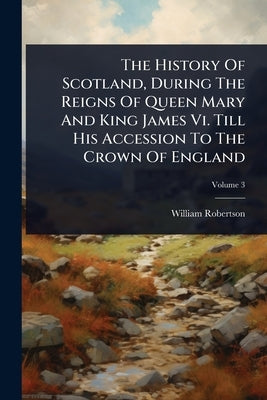 The History Of Scotland, During The Reigns Of Queen Mary And King James Vi. Till His Accession To The Crown Of England by Robertson, William