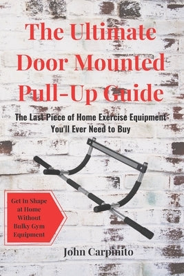 The Ultimate Door Mounted Pull-Up Guide: The Last Piece of Home Exercise Equipment You'll Ever Need To Buy by Carpinito, John