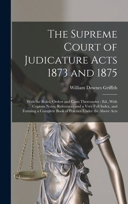 The Supreme Court of Judicature Acts 1873 and 1875: With the Rules, Orders and Costs Thereunder: Ed., With Copious Notes, References and a Very Full I by Griffith, William Downes