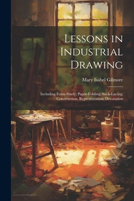 Lessons in Industrial Drawing: Including Form-Study; Paper-Folding; Stick-Laying; Construction; Representation; Decoration by Gilmore, Mary Isabel