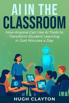 AI in the Classroom: How Anyone Can Use AI Tools to Transform Student Learning in Just Minutes a Day by Clayton, Hugh