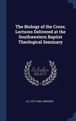 The Biology of the Cross; Lectures Delivered at the Southwestern Baptist Theological Seminary by Lawrence, J. B. 1873-1968