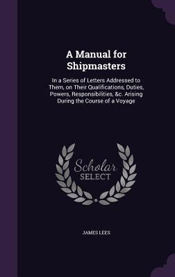 A Manual for Shipmasters: In a Series of Letters Addressed to Them, on Their Qualifications, Duties, Powers, Responsibilities, &c. Arising Durin by Lees, James