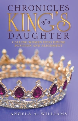 Chronicles of a King's Daughter: Calling Women into Divine Position and Alignment by Williams, Angela A.