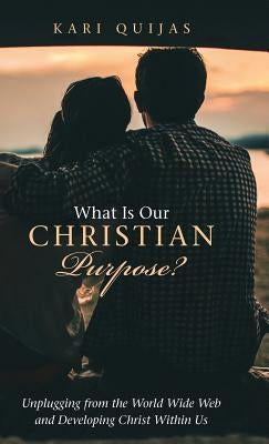 What Is Our Christian Purpose?: Unplugging from the World Wide Web and Developing Christ Within Us by Quijas, Kari