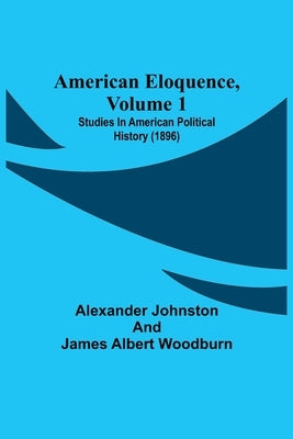 American Eloquence, Volume 1; Studies In American Political History (1896) by Johnston, Alexander