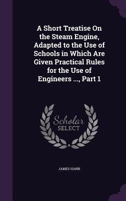 A Short Treatise On the Steam Engine, Adapted to the Use of Schools in Which Are Given Practical Rules for the Use of Engineers ..., Part 1 by Hann, James