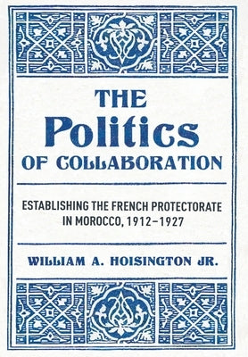 The Politics of Collaboration: Establishing the French Protectorate in Morocco, 1912-1927 by Hoisington, William A.