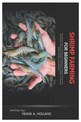 Shrimp Farming for Beginners: A Complete Guide to Starting and Managing a Profitable Shrimp Farm for Newbies, Choosing, Equipment, Farm Setup, Feeding by Holland, Frank A.
