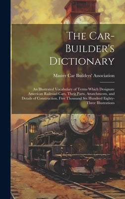 The Car-builder's Dictionary; an Illustrated Vocabulary of Terms Which Designate American Railroad Cars, Their Parts, Attatchments, and Details of Con by Master Car Builders' Association