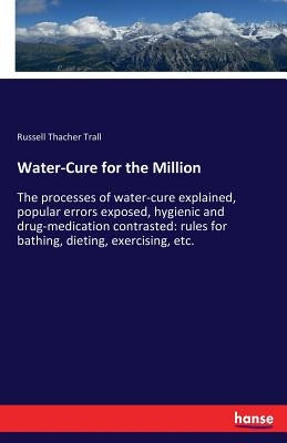 Water-Cure for the Million: The processes of water-cure explained, popular errors exposed, hygienic and drug-medication contrasted: rules for bath by Trall, Russell Thacher