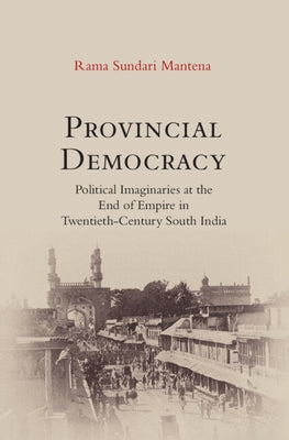 Provincial Democracy: Political Imaginaries at the End of Empire in Twentieth-Century South India by Mantena, Rama Sundari