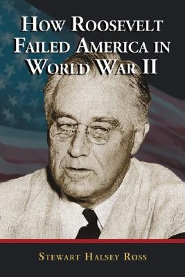 How Roosevelt Failed America in World War II by Ross, Stewart Halsey