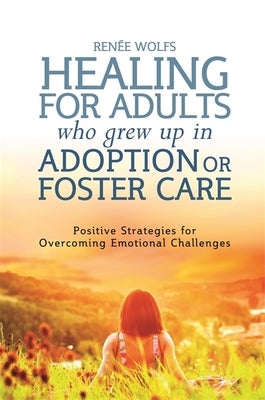 Healing for Adults Who Grew Up in Adoption or Foster Care: Positive Strategies for Overcoming Emotional Challenges by Wolfs, Renee