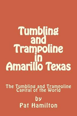 Tumbling and Trampoline in Amarillo Texas: The Tumbling and Trampoline Capital of the World by Hamilton, Pat
