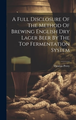 A Full Disclosure Of The Method Of Brewing English Dry Lager Beer By The Top Fermentation System by (F C. S. )., Thomas Perry