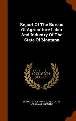 Report Of The Bureau Of Agriculture Labor And Industry Of The State Of Montana by Montana Bureau of Agriculture, Labor A.