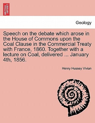 Speech on the Debate Which Arose in the House of Commons Upon the Coal Clause in the Commercial Treaty with France, 1860. Together with a Lecture on C by Vivian, Henry Hussey