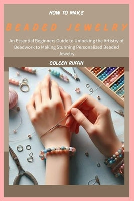 How to Make Beaded Jewelry: An Essential Beginners Guide to Unlocking the Artistry of Beadwork to Making Stunning Personalized Beaded Jewelry by Ruffin, Coleen