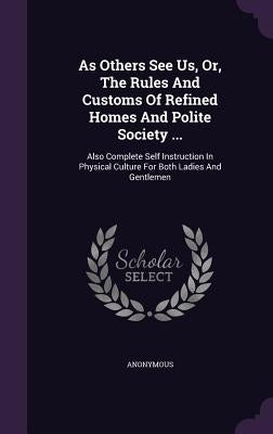 As Others See Us, Or, The Rules And Customs Of Refined Homes And Polite Society ...: Also Complete Self Instruction In Physical Culture For Both Ladie by Anonymous
