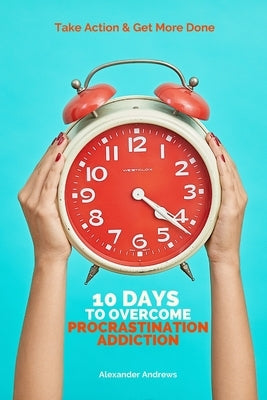 10 Days To Overcome Procrastination Addiction: Take Action & Get More Done by Andrews, Alexander