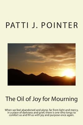 The Oil of Joy for Mourning: When we feel abandoned and alone, far from light and mercy, in a place of darkness and grief; there is one who longs t by Pointer, Patti J.