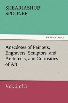 Anecdotes of Painters, Engravers, Sculptors and Architects, and Curiosities of Art, (Vol. 2 of 3) by Spooner, Shearjashub