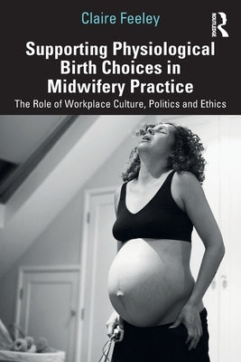 Supporting Physiological Birth Choices in Midwifery Practice: The Role of Workplace Culture, Politics and Ethics by Feeley, Claire
