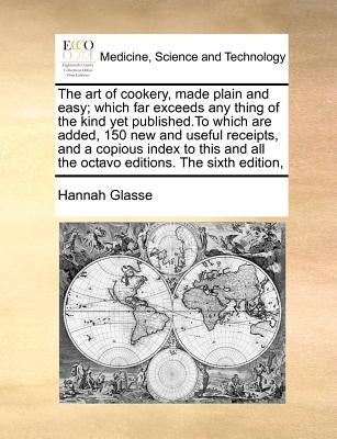 The Art of Cookery, Made Plain and Easy; Which Far Exceeds Any Thing of the Kind Yet Published.to Which Are Added, 150 New and Useful Receipts, and a by Glasse, Hannah