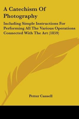 A Catechism Of Photography: Including Simple Instructions For Performing All The Various Operations Connected With The Art (1859) by Cassell, Petter And Galpin