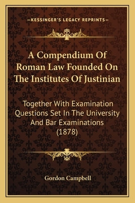 A Compendium of Roman Law Founded on the Institutes of Justinian: Together with Examination Questions Set in the University and Bar Examinations (1878 by Campbell, Gordon