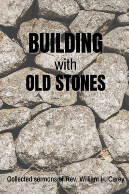 Building With Old Stones: Collected Sermons of Rev. William H. Carey by Carey, William H.