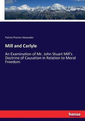 Mill and Carlyle: An Examination of Mr. John Stuart Mill's Doctrine of Causation in Relation to Moral Freedom by Alexander, Patrick Proctor