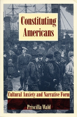 Constituting Americans: Cultural Anxiety and Narrative Form by Wald, Priscilla