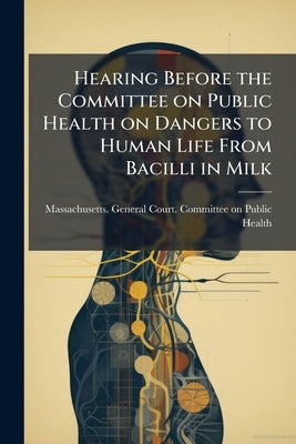 Hearing Before the Committee on Public Health on Dangers to Human Life From Bacilli in Milk by Massachusetts General Court Committee