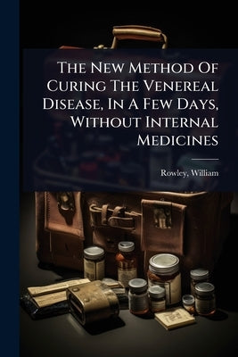 The New Method Of Curing The Venereal Disease, In A Few Days, Without Internal Medicines by 1742-1806, Rowley William