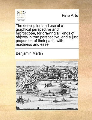 The Description and Use of a Graphical Perspective and Microscope, for Drawing All Kinds of Objects in True Perspective, and a Just Proportion of Thei by Martin, Benjamin