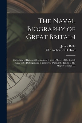 The Naval Biography of Great Britain: Consisting of Historical Memoirs of Those Officers of the British Navy Who Distinguished Themselves During the R by Ralfe, James Fl 1820-1829