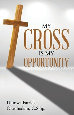 My Cross Is My Opportunity by Okeahialam C. S. Sp, Ujunwa Patrick