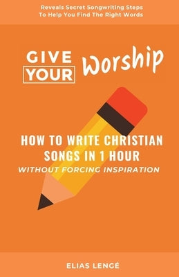 Give Your Worship: How To Write Christian Songs In 1 Hour Without Forcing Inspiration by Lenge, Elias