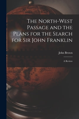 The North-west Passage and the Plans for the Search for Sir John Franklin [microform]: a Review by Brown, John 1797-1858