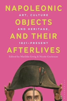 Napoleonic Objects and Their Afterlives: Art, Culture and Heritage, 1821-Present by Greig, Matilda